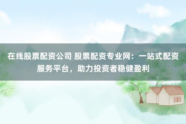 在线股票配资公司 股票配资专业网:一站式配资服务平台,助力投资者稳健盈利