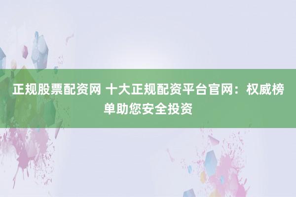 正规股票配资网 十大正规配资平台官网：权威榜单助您安全投资