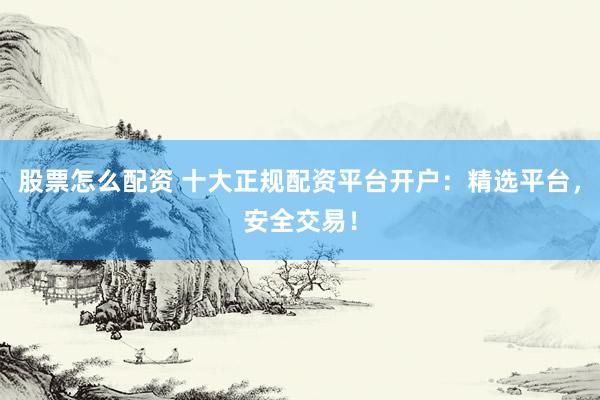 股票怎么配资 十大正规配资平台开户：精选平台，安全交易！