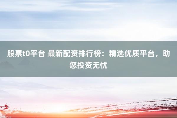 股票t0平台 最新配资排行榜：精选优质平台，助您投资无忧