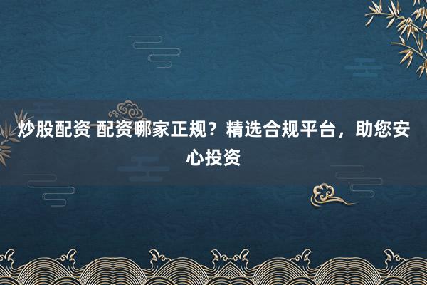 炒股配资 配资哪家正规?精选合规平台,助您安心投资