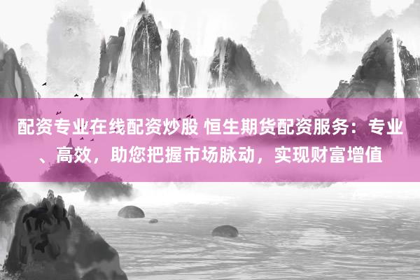 配资专业在线配资炒股 恒生期货配资服务：专业、高效，助您把握市场脉动，实现财富增值