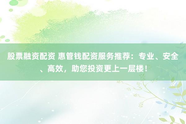股票融资配资 惠管钱配资服务推荐：专业、安全、高效，助您投资更上一层楼！