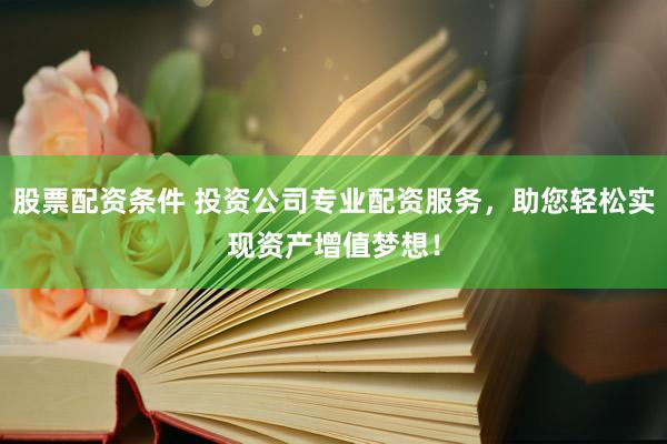 股票配资条件 投资公司专业配资服务，助您轻松实现资产增值梦想！