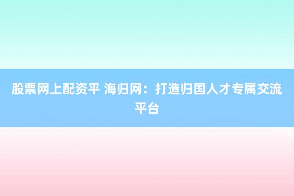 股票网上配资平 海归网：打造归国人才专属交流平台