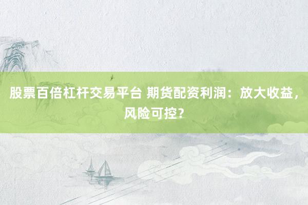 股票百倍杠杆交易平台 期货配资利润：放大收益，风险可控？