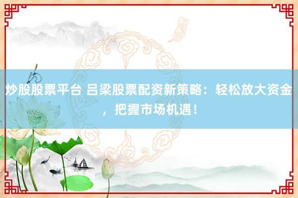炒股股票平台 吕梁股票配资新策略：轻松放大资金，把握市场机遇！