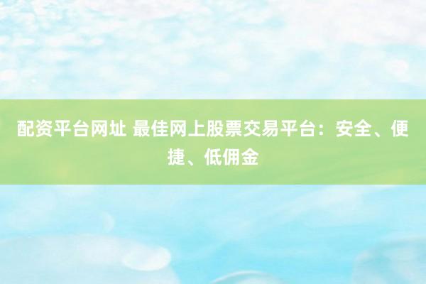配资平台网址 最佳网上股票交易平台：安全、便捷、低佣金