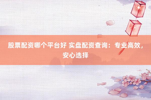 股票配资哪个平台好 实盘配资查询：专业高效，安心选择