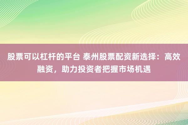 股票可以杠杆的平台 泰州股票配资新选择：高效融资，助力投资者把握市场机遇