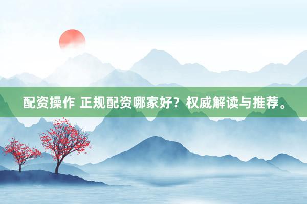 配资操作 正规配资哪家好?权威解读与推荐。