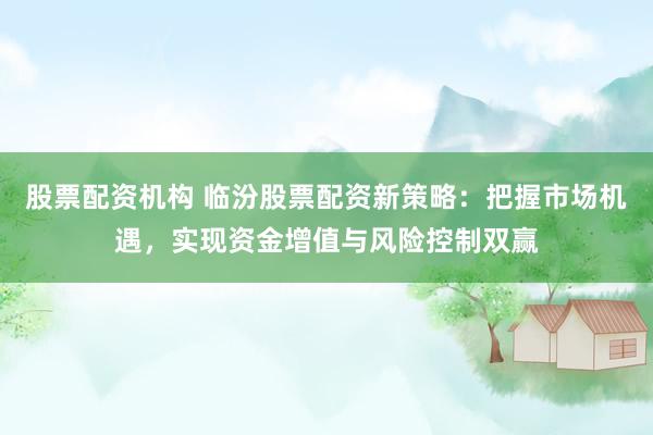 股票配资机构 临汾股票配资新策略:把握市场机遇,实现资金增值与风险控制双赢