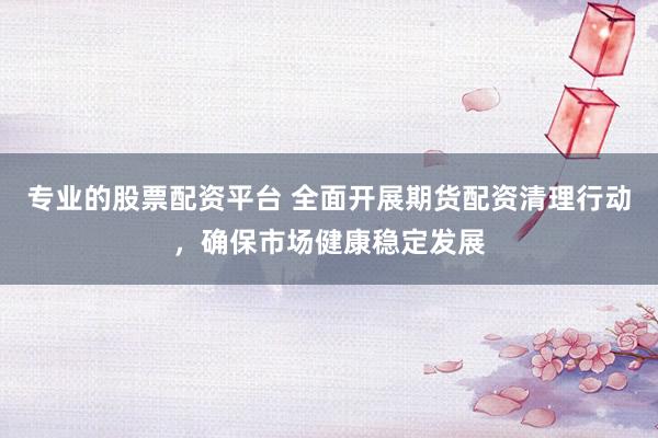 专业的股票配资平台 全面开展期货配资清理行动，确保市场健康稳定发展
