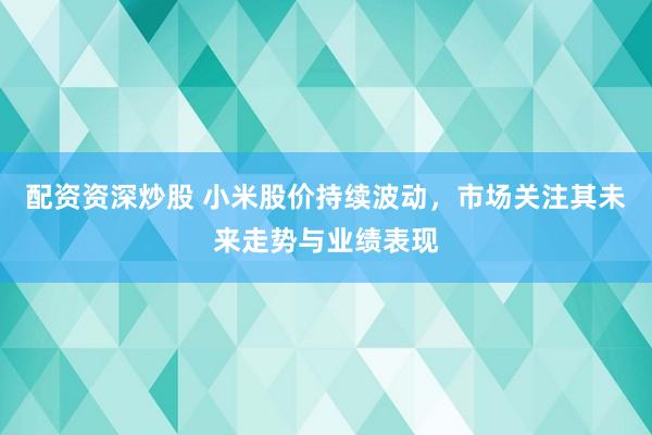 配资资深炒股 小米股价持续波动，市场关注其未来走势与业绩表现