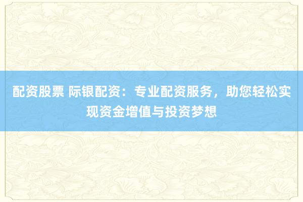 配资股票 际银配资:专业配资服务,助您轻松实现资金增值与投资梦想