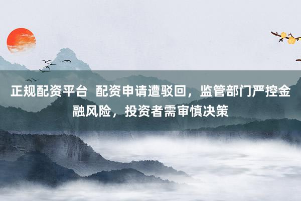 正规配资平台 配资申请遭驳回,监管部门严控金融风险,投资者需审慎决策