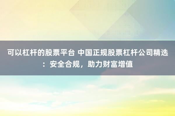 可以杠杆的股票平台 中国正规股票杠杆公司精选:安全合规,助力财富增值