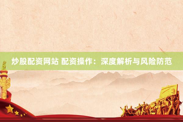 炒股配资网站 配资操作：深度解析与风险防范
