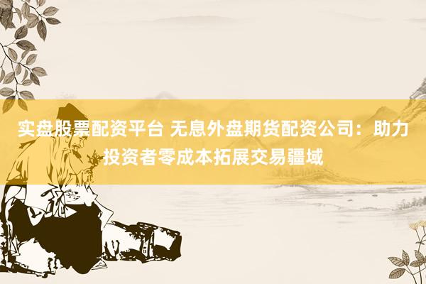 实盘股票配资平台 无息外盘期货配资公司：助力投资者零成本拓展交易疆域
