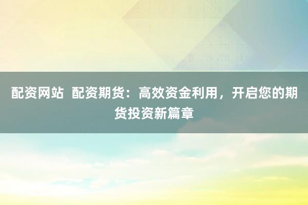 配资网站  配资期货：高效资金利用，开启您的期货投资新篇章