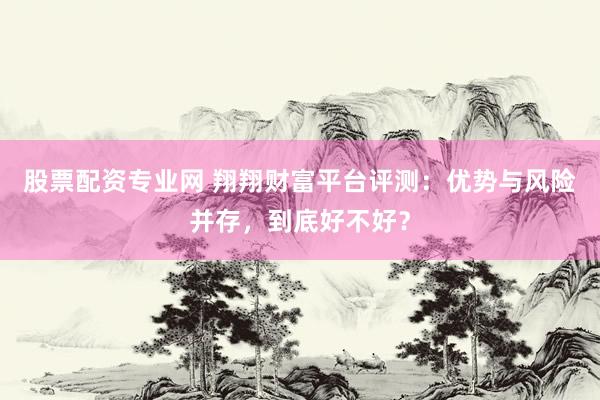 股票配资专业网 翔翔财富平台评测：优势与风险并存，到底好不好？