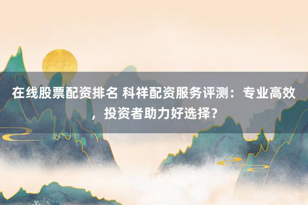 在线股票配资排名 科祥配资服务评测:专业高效,投资者助力好选择?