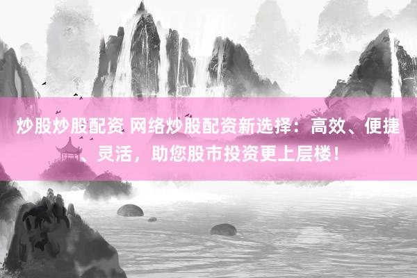 炒股炒股配资 网络炒股配资新选择：高效、便捷、灵活，助您股市投资更上层楼！