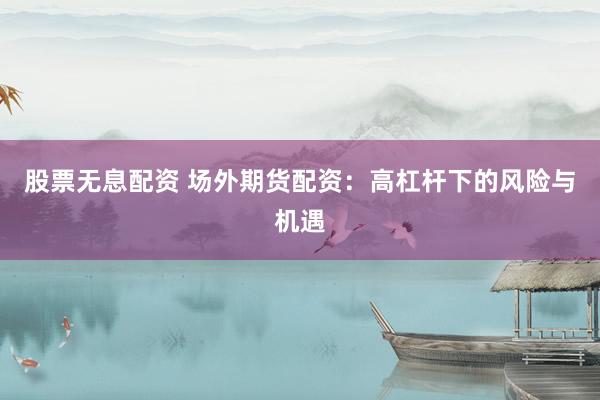 股票无息配资 场外期货配资：高杠杆下的风险与机遇