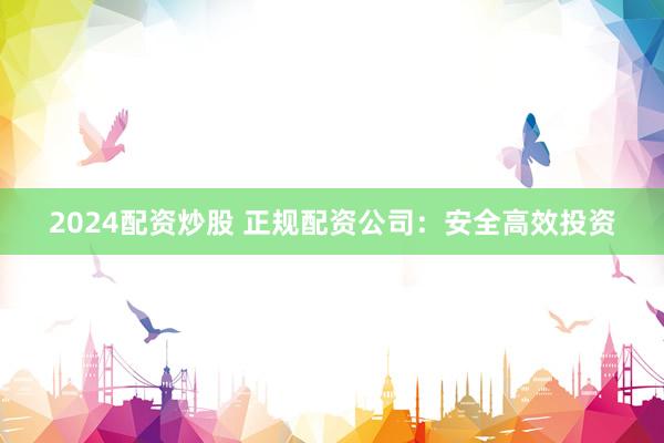 2024配资炒股 正规配资公司：安全高效投资