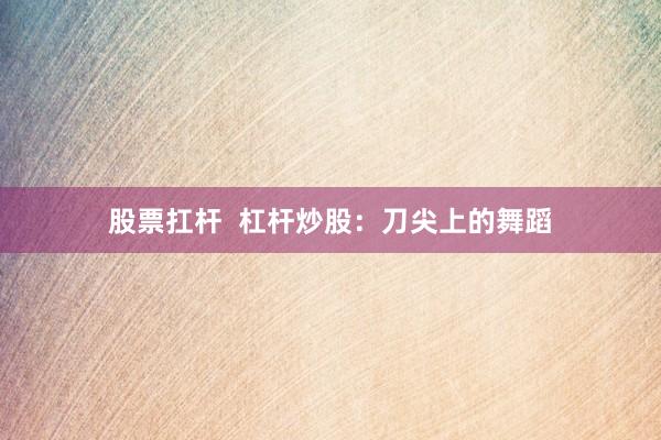 股票扛杆  杠杆炒股：刀尖上的舞蹈