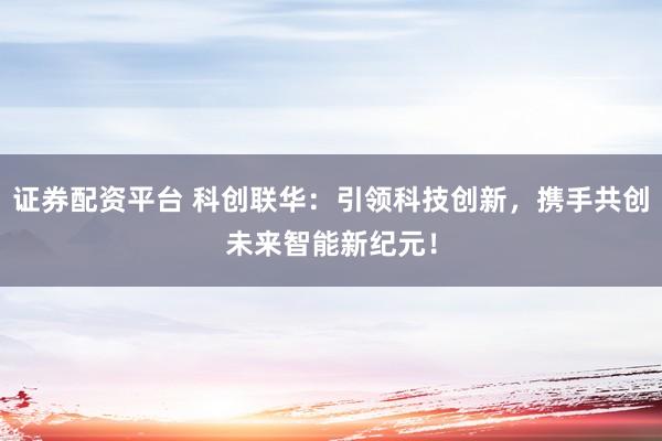 证券配资平台 科创联华：引领科技创新，携手共创未来智能新纪元！