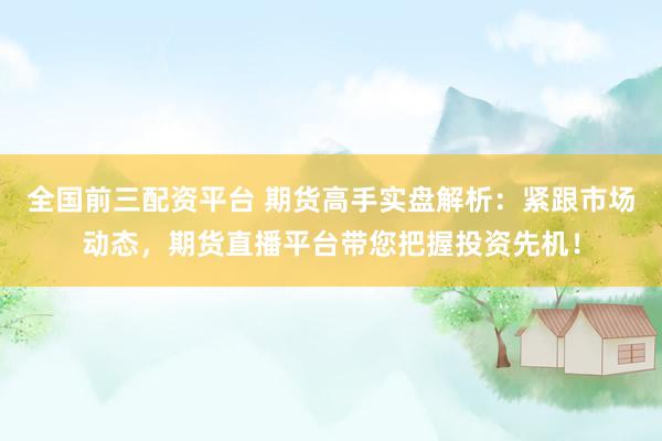 全国前三配资平台 期货高手实盘解析：紧跟市场动态，期货直播平台带您把握投资先机！