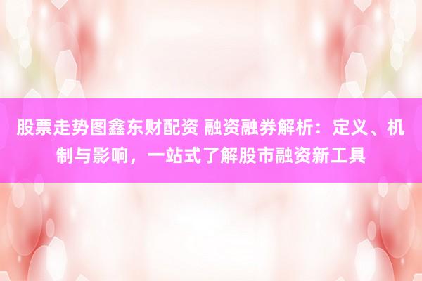 股票走势图鑫东财配资 融资融券解析：定义、机制与影响，一站式了解股市融资新工具