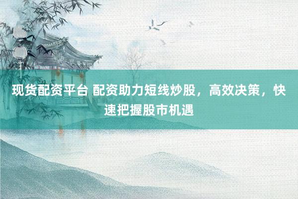 现货配资平台 配资助力短线炒股，高效决策，快速把握股市机遇
