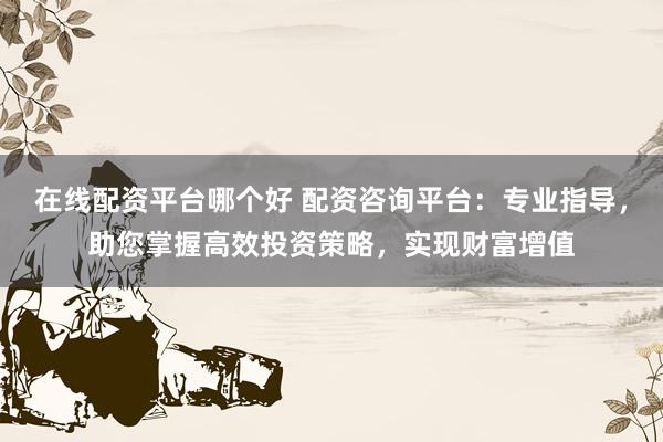 在线配资平台哪个好 配资咨询平台：专业指导，助您掌握高效投资策略，实现财富增值