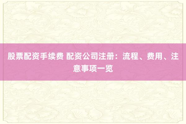 股票配资手续费 配资公司注册：流程、费用、注意事项一览