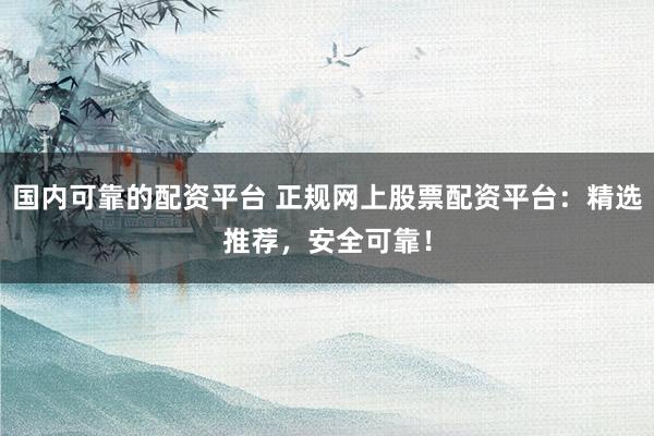 国内可靠的配资平台 正规网上股票配资平台：精选推荐，安全可靠！