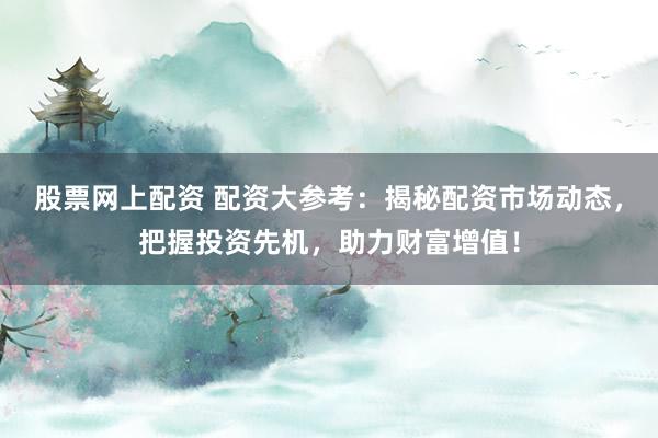 股票网上配资 配资大参考：揭秘配资市场动态，把握投资先机，助力财富增值！