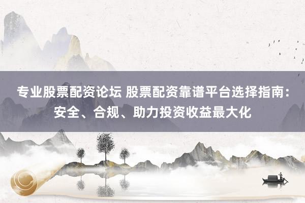 专业股票配资论坛 股票配资靠谱平台选择指南：安全、合规、助力投资收益最大化