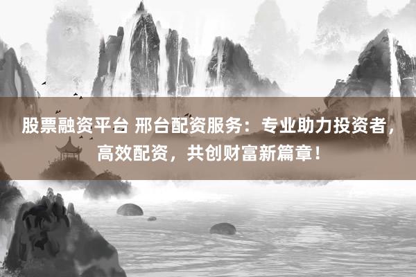 股票融资平台 邢台配资服务：专业助力投资者，高效配资，共创财富新篇章！