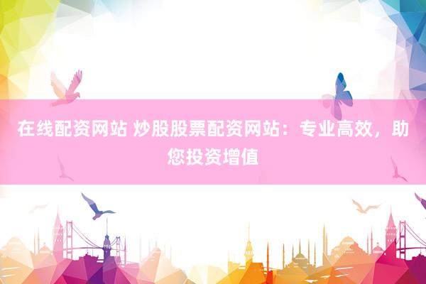 在线配资网站 炒股股票配资网站：专业高效，助您投资增值