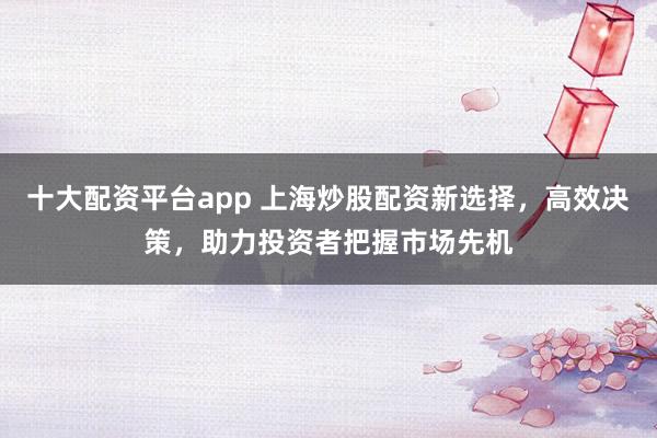 十大配资平台app 上海炒股配资新选择，高效决策，助力投资者把握市场先机