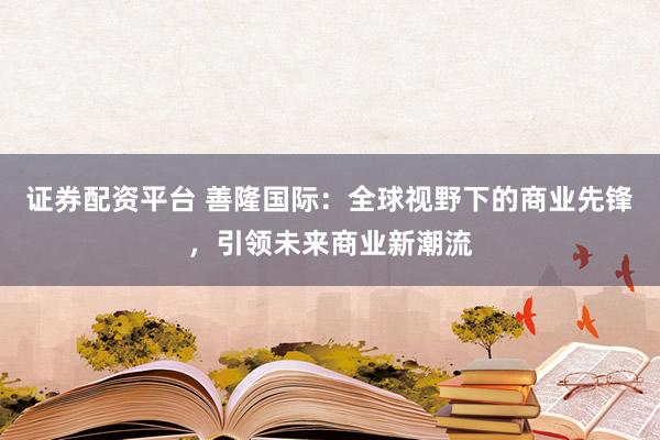 证券配资平台 善隆国际：全球视野下的商业先锋，引领未来商业新潮流