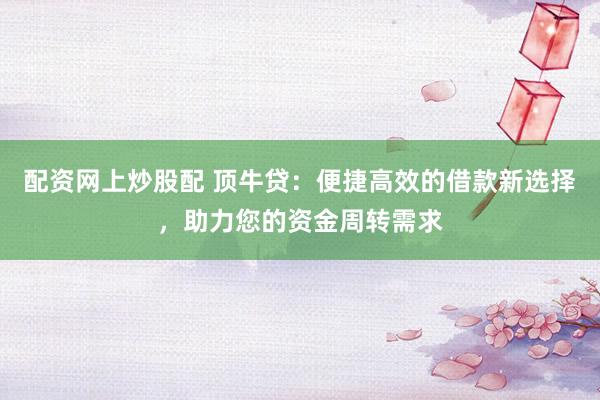 配资网上炒股配 顶牛贷：便捷高效的借款新选择，助力您的资金周转需求