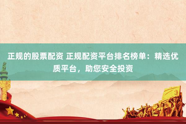 正规的股票配资 正规配资平台排名榜单：精选优质平台，助您安全投资