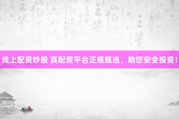 线上配资炒股 真配资平台正规甄选，助您安全投资！