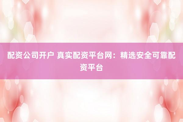 配资公司开户 真实配资平台网：精选安全可靠配资平台