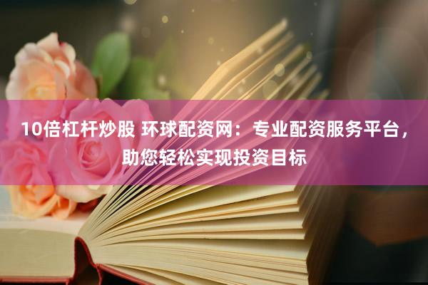 10倍杠杆炒股 环球配资网：专业配资服务平台，助您轻松实现投资目标