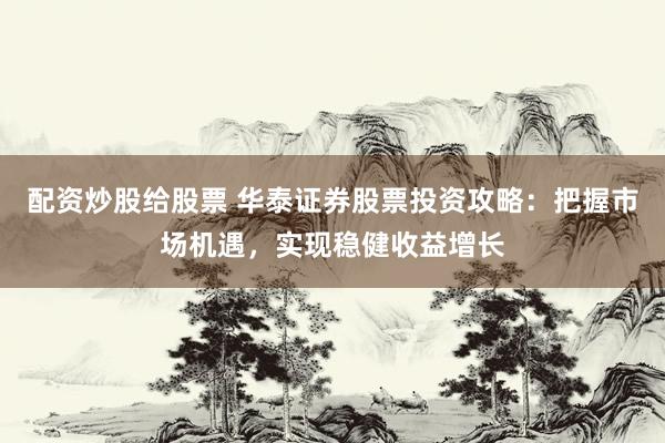 配资炒股给股票 华泰证券股票投资攻略：把握市场机遇，实现稳健收益增长