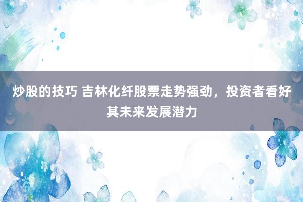 炒股的技巧 吉林化纤股票走势强劲，投资者看好其未来发展潜力